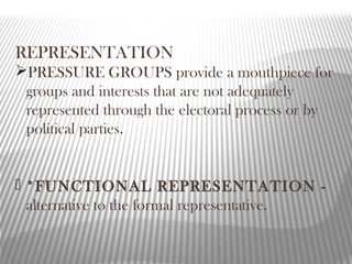 REPRESENTATION
PRESSURE GROUPS provide a mouthpiece for
groups and interests that are not adequately
represented through the electoral process or by
political parties.
 *FUNCTIONAL REPRESENTATION -
alternative to the formal representative.
 