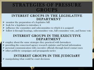 STRATEGIES OF PRESSURE
GROUPS
INTEREST GROUPS IN THE LEGISLATIVE
DEPARTMENT
 monitor the preparation of a legislative bill
 look for a legislator to introduce it
 influence the committee and subcommittee to which it is assigned
 follow it through hearings, subcommittee vote, full committee vote, and house vote
INTEREST GROUPS IN THE EXECUTIVE
DEPARTMENT
 employ about the same strategies they practiced with lawmakers
 providing the concerned agency research statistics and factual information
 personal communication with executive officials through hired contact men
 other publicity campaigns and propaganda tactics
INTEREST GROUPS IN THE JUDICIARY
 manipulating what could be court decisions
 