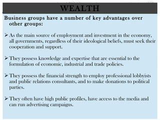 WEALTH
Business groups have a number of key advantages over
other groups:
 
As the main source of employment and investment in the economy,
all governments, regardless of their ideological beliefs, must seek their
cooperation and support.
 
They possess knowledge and expertise that are essential to the
formulation of economic, industrial and trade policies.
 
They possess the financial strength to employ professional lobbyists
and public relations consultants, and to make donations to political
parties.
 
They often have high public profiles, have access to the media and
can run advertising campaigns.
 
