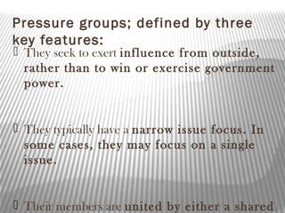 Pressure groups; defined by three
key features:
 They seek to exert influence from outside,
rather than to win or exercise government
power.
 They typically have a narrow issue focus. In
some cases, they may focus on a single
issue.
 Their members are united by either a shared
 