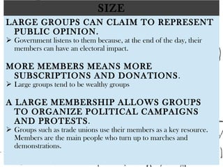 SIZE
LARGE GROUPS CAN CLAIM TO REPRESENT
PUBLIC OPINION.
 Government listens to them because, at the end of the day, their
members can have an electoral impact.
 
MORE MEMBERS MEANS MORE
SUBSCRIPTIONS AND DONATIONS.
 Large groups tend to be wealthy groups
 
A LARGE MEMBERSHIP ALLOWS GROUPS
TO ORGANIZE POLITICAL CAMPAIGNS
AND PROTESTS.
 Groups such as trade unions use their members as a key resource.
Members are the main people who turn up to marches and
demonstrations.
 
