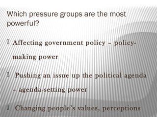 Which pressure groups are the most
powerful?
 Affecting government policy – policy-
making power
 Pushing an issue up the political agenda
– agenda-setting power
 Changing people’s values, perceptions
 
