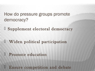 How do pressure groups promote
democracy?
 Supplement electoral democracy
 Widen political participation
 Promote education
 Ensure competition and debate
 