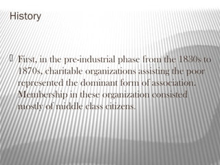 History
 First, in the pre-industrial phase from the 1830s to
1870s, charitable organizations assisting the poor
represented the dominant form of association.
Membership in these organization consisted
mostly of middle class citizens.
 