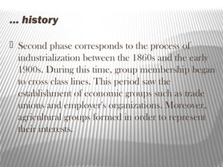 … history
 Second phase corresponds to the process of
industrialization between the 1860s and the early
1900s. During this time, group membership began
to cross class lines. This period saw the
establishment of economic groups such as trade
unions and employer's organizations. Moreover,
agricultural groups formed in order to represent
their interests.
 