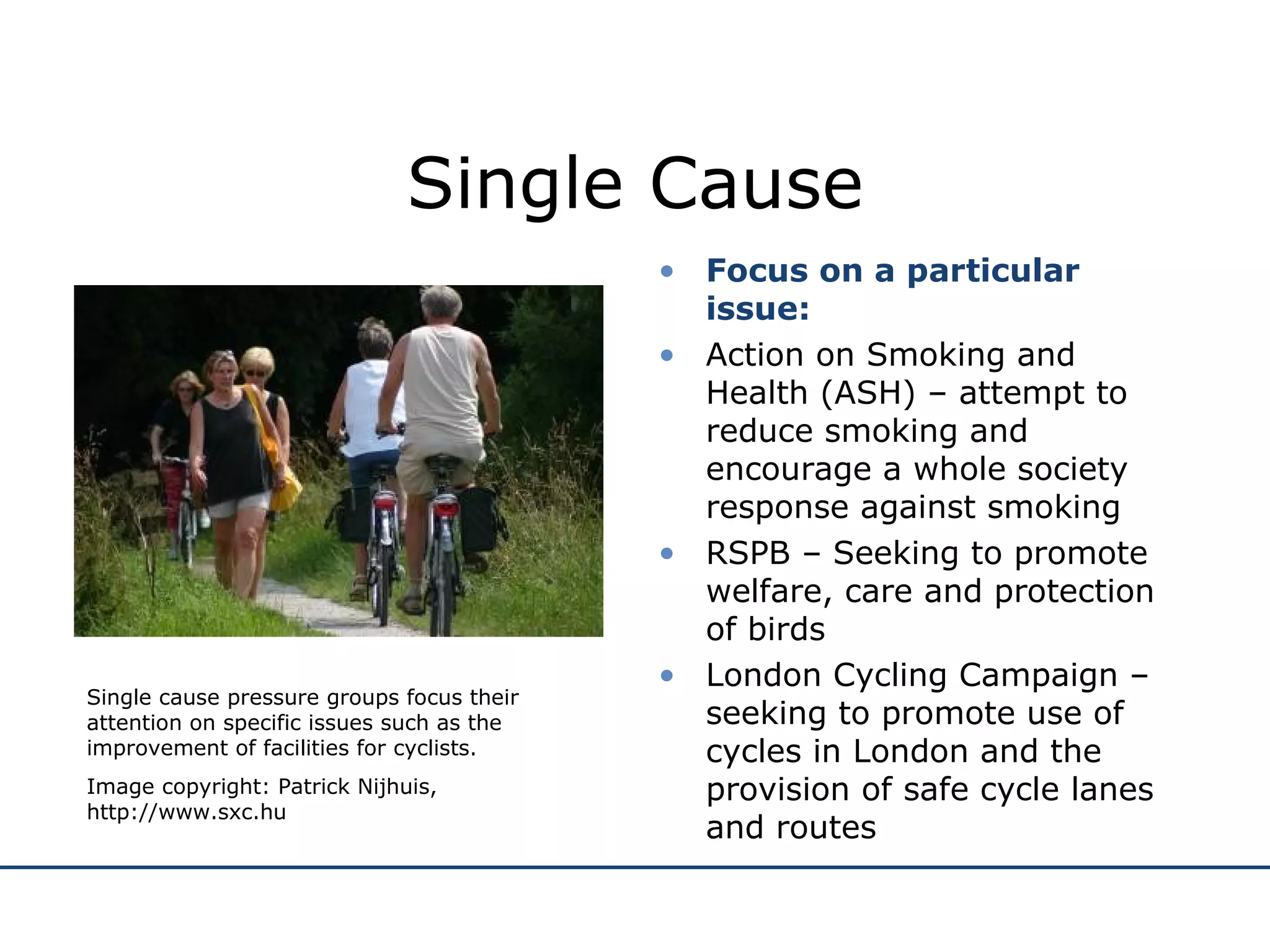 Single Cause Focus on a particular issue: Action on Smoking and Health (ASH) – attempt to reduce smoking and encourage a whole society response against smoking RSPB – Seeking to promote welfare, care and protection of birds London Cycling Campaign – seeking to promote use of cycles in London and the provision of safe cycle lanes and routes Single cause pressure groups focus their attention on specific issues such as the improvement of facilities for cyclists. Image copyright: Patrick Nijhuis, http://www.sxc.hu 