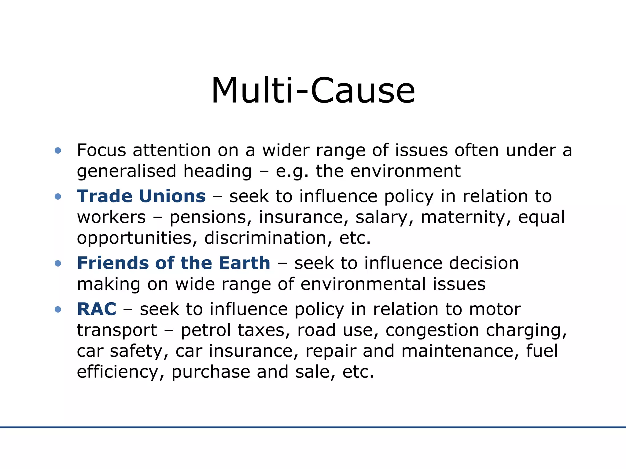 Multi-Cause Focus attention on a wider range of issues often under a generalised heading – e.g. the environment Trade Unions  – seek to influence policy in relation to workers – pensions, insurance, salary, maternity, equal opportunities, discrimination, etc. Friends of the Earth  – seek to influence decision making on wide range of environmental issues RAC  – seek to influence policy in relation to motor transport – petrol taxes, road use, congestion charging, car safety, car insurance, repair and maintenance, fuel efficiency, purchase and sale, etc. 