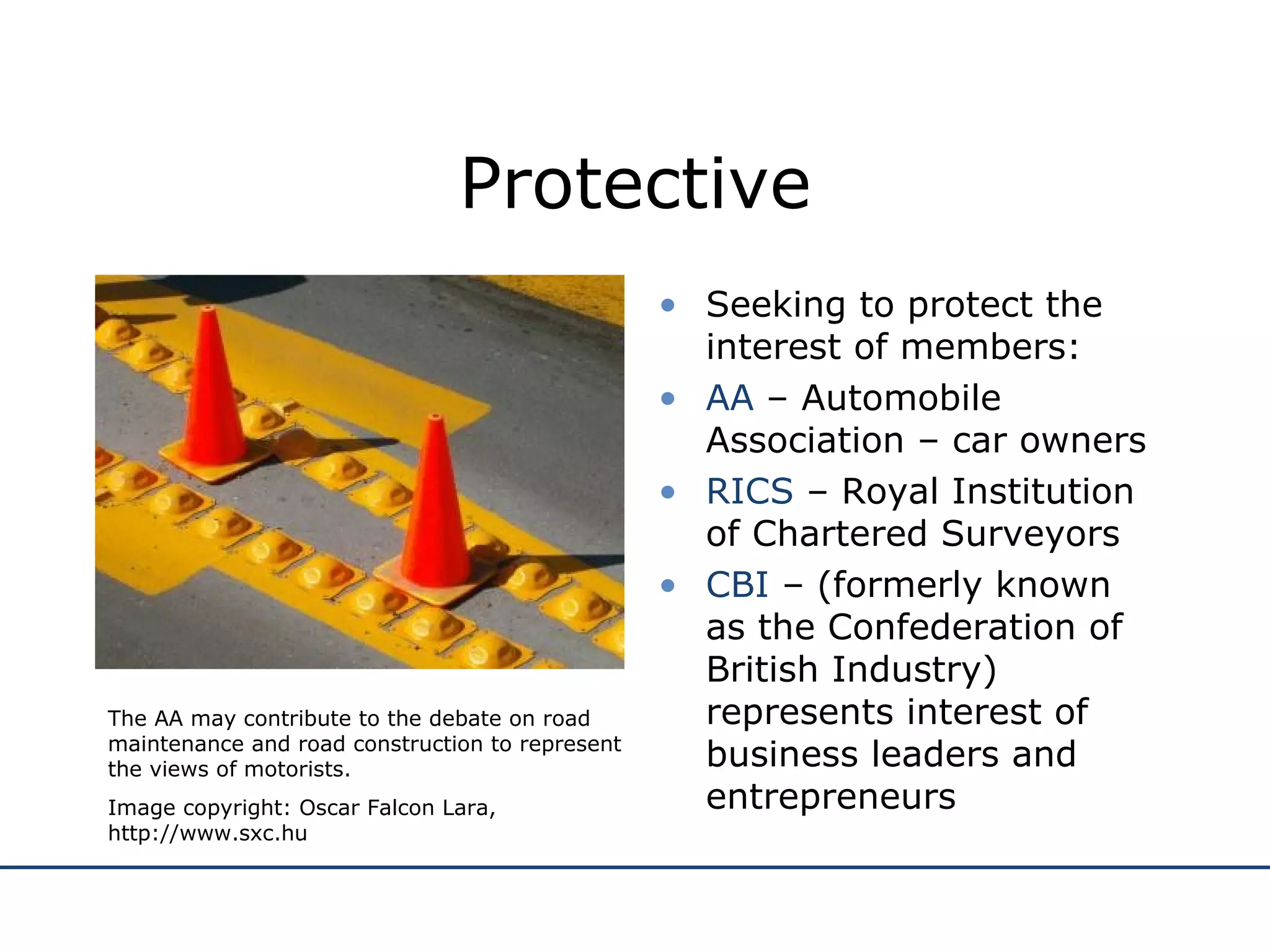 Protective Seeking to protect the interest of members: AA  – Automobile Association – car owners RICS  – Royal Institution of Chartered Surveyors CBI  – (formerly known as the Confederation of British Industry) represents interest of business leaders and entrepreneurs The AA may contribute to the debate on road maintenance and road construction to represent the views of motorists. Image copyright: Oscar Falcon Lara, http://www.sxc.hu 