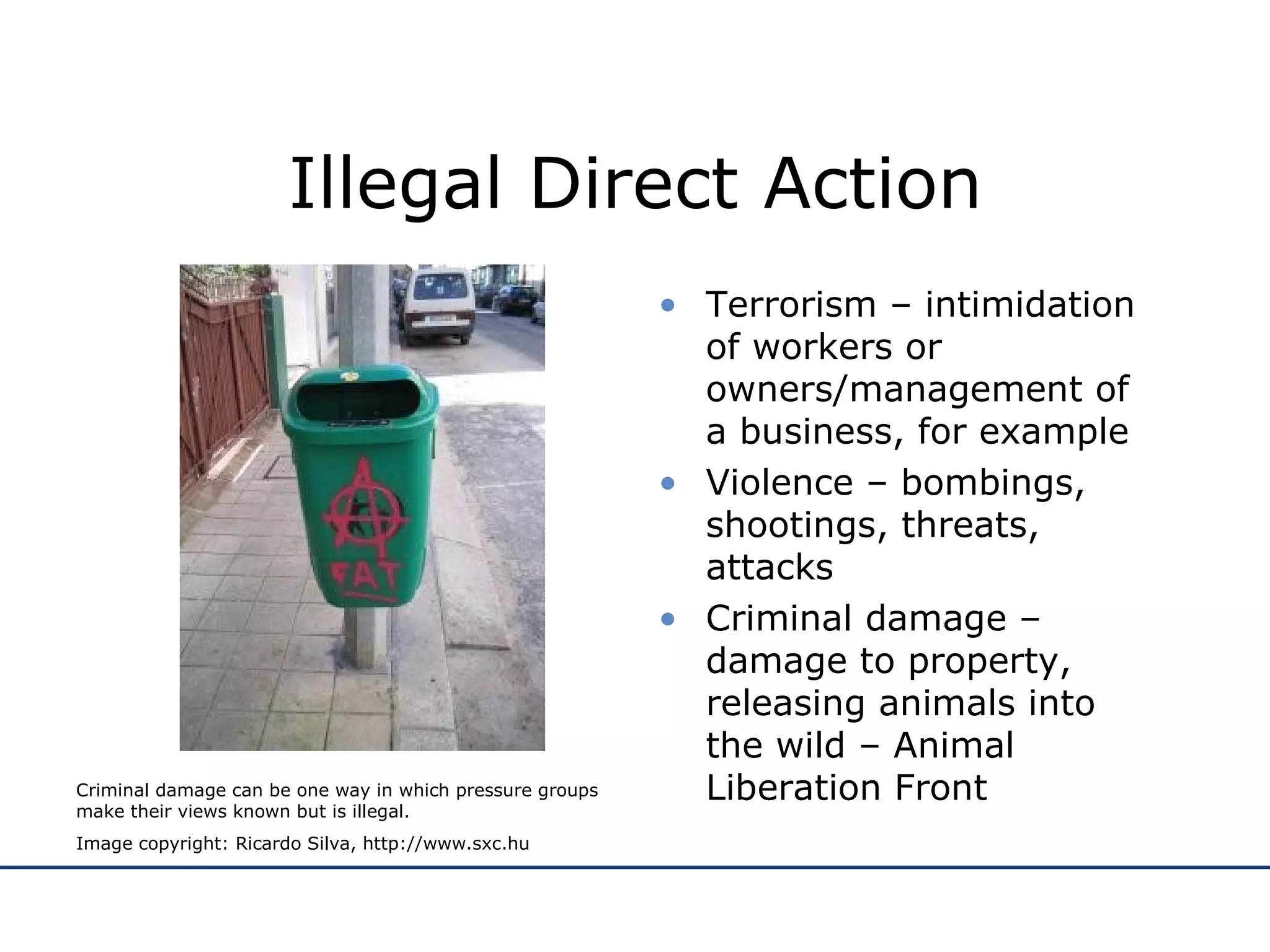 Illegal Direct Action Terrorism – intimidation of workers or owners/management of a business, for example  Violence – bombings, shootings, threats, attacks Criminal damage – damage to property, releasing animals into the wild – Animal Liberation Front Criminal damage can be one way in which pressure groups make their views known but is illegal. Image copyright: Ricardo Silva, http://www.sxc.hu 