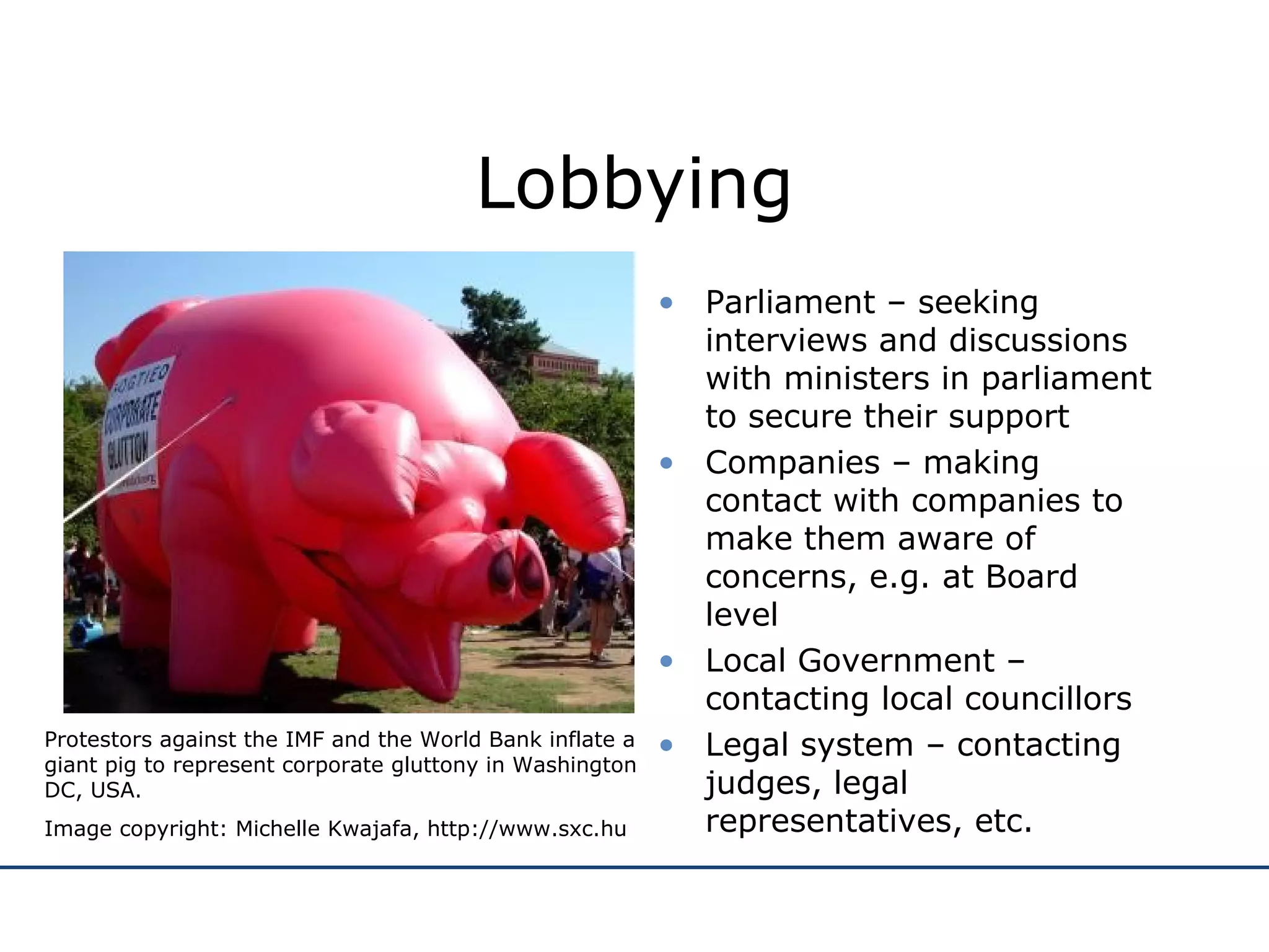 Lobbying Parliament – seeking interviews and discussions with ministers in parliament to secure their support Companies – making contact with companies to make them aware of concerns, e.g. at Board level Local Government – contacting local councillors Legal system – contacting judges, legal representatives, etc. Protestors against the IMF and the World Bank inflate a giant pig to represent corporate gluttony in Washington DC, USA. Image copyright: Michelle Kwajafa, http://www.sxc.hu 
