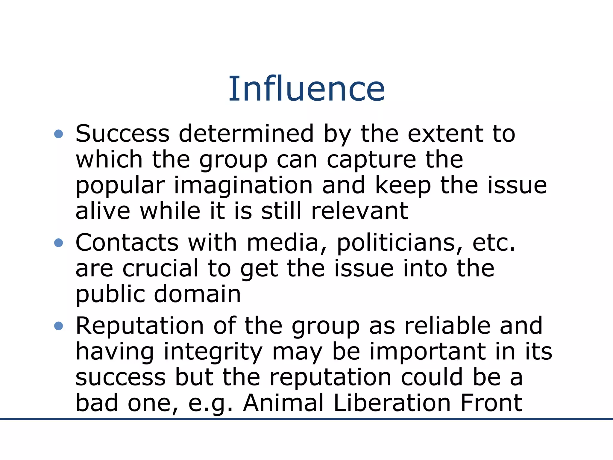 Influence Success determined by the extent to which the group can capture the popular imagination and keep the issue alive while it is still relevant Contacts with media, politicians, etc. are crucial to get the issue into the public domain Reputation of the group as reliable and having integrity may be important in its success but the reputation could be a bad one, e.g. Animal Liberation Front 