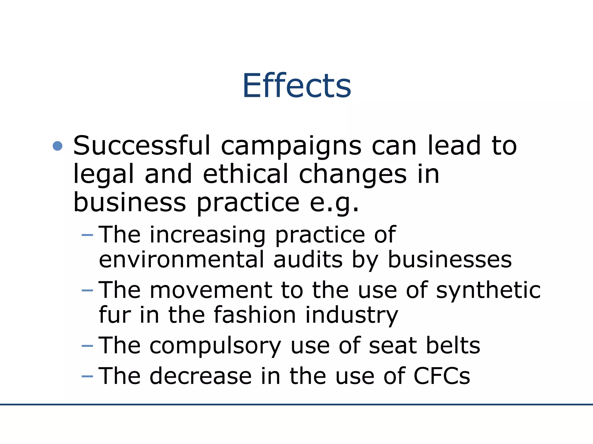 Effects Successful campaigns can lead to legal and ethical changes in business practice e.g. The increasing practice of environmental audits by businesses The movement to the use of synthetic fur in the fashion industry The compulsory use of seat belts The decrease in the use of CFCs  