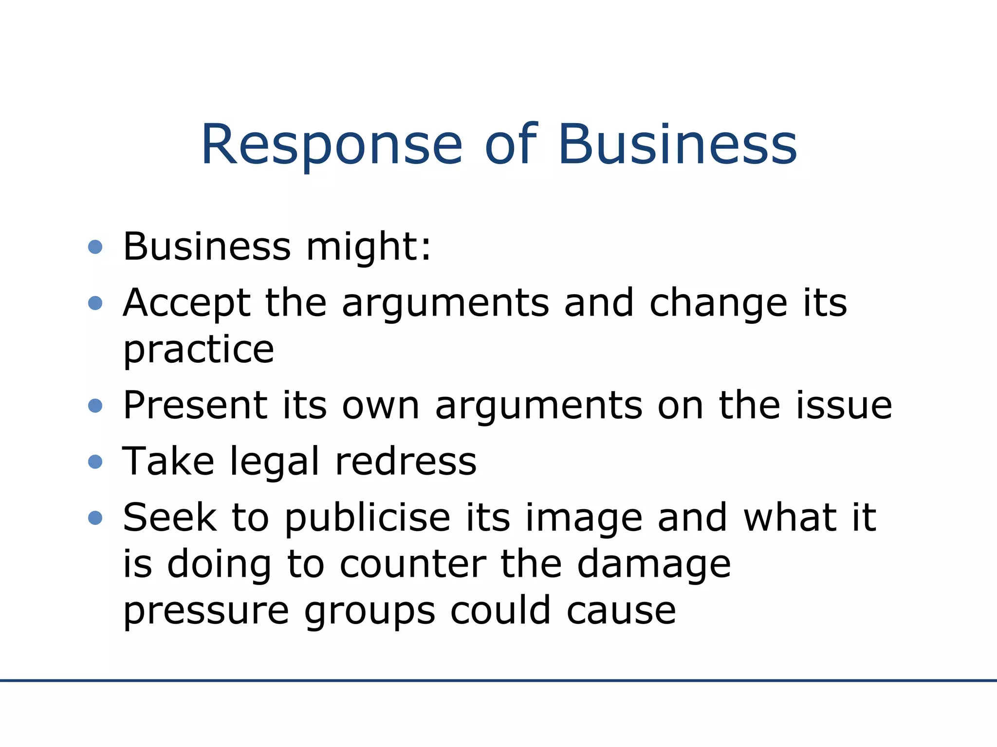Response of Business Business might: Accept the arguments and change its practice Present its own arguments on the issue Take legal redress Seek to publicise its image and what it is doing to counter the damage pressure groups could cause 