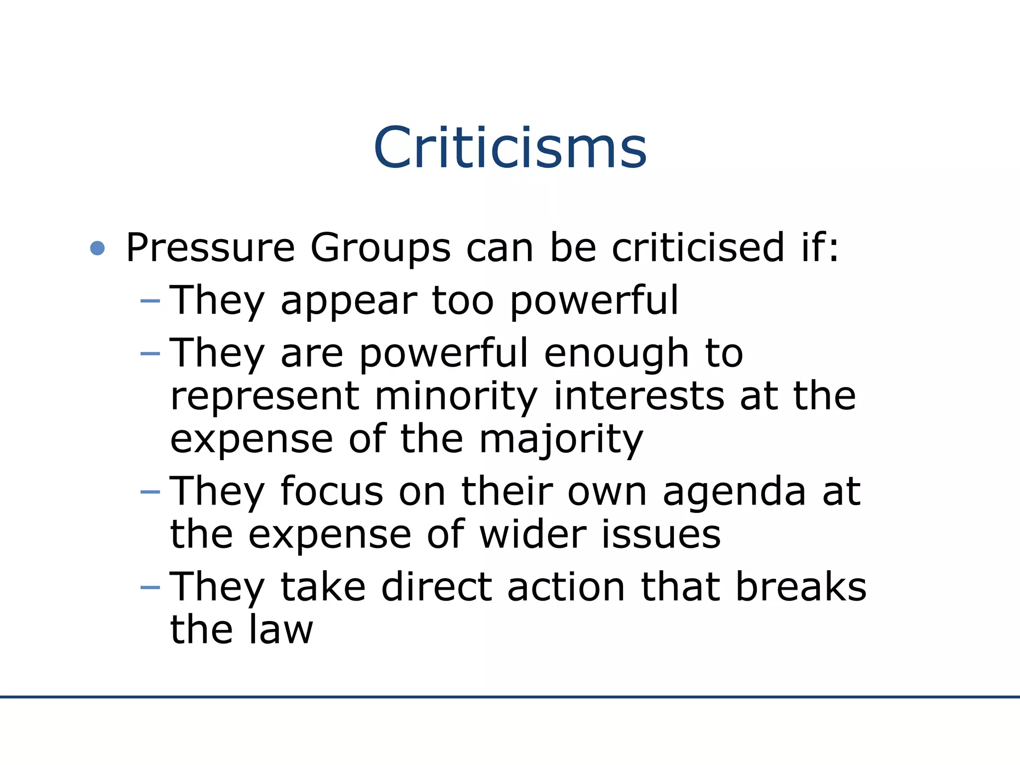 Criticisms Pressure Groups can be criticised if: They appear too powerful They are powerful enough to represent minority interests at the expense of the majority They focus on their own agenda at the expense of wider issues They take direct action that breaks the law 