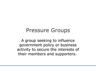 Pressure Groups A group seeking to influence government policy or business activity to secure the interests of their members and supporters.  