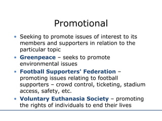 Promotional Seeking to promote issues of interest to its members and supporters in relation to the particular topic Greenpeace  – seeks to promote environmental issues Football Supporters' Federation  – promoting issues relating to football supporters – crowd control, ticketing, stadium access, safety, etc. Voluntary Euthanasia Society  – promoting the rights of individuals to end their lives 