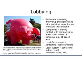 Lobbying Parliament – seeking interviews and discussions with ministers in parliament to secure their support Companies – making contact with companies to make them aware of concerns, e.g. at Board level Local Government – contacting local councillors Legal system – contacting judges, legal representatives, etc. Protestors against the IMF and the World Bank inflate a giant pig to represent corporate gluttony in Washington DC, USA. Image copyright: Michelle Kwajafa, http://www.sxc.hu 