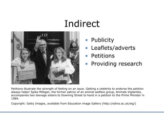 Indirect Publicity  Leaflets/adverts Petitions Providing research Petitions illustrate the strength of feeling on an issue. Getting a celebrity to endorse the petition always helps! Spike Milligan, the former patron of an animal welfare group, Animals Vigilantes, accompanies two teenage sisters to Downing Street to hand in a petition to the Prime Minister in 1984. Copyright: Getty Images, available from Education image Gallery (http://edina.ac.uk/eig/) 