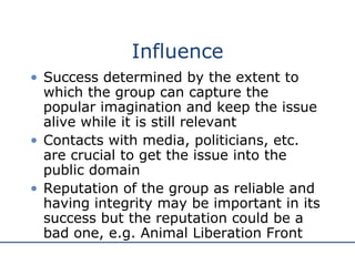 Influence Success determined by the extent to which the group can capture the popular imagination and keep the issue alive while it is still relevant Contacts with media, politicians, etc. are crucial to get the issue into the public domain Reputation of the group as reliable and having integrity may be important in its success but the reputation could be a bad one, e.g. Animal Liberation Front 