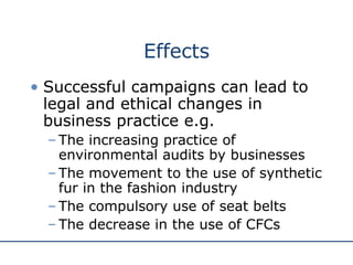 Effects Successful campaigns can lead to legal and ethical changes in business practice e.g. The increasing practice of environmental audits by businesses The movement to the use of synthetic fur in the fashion industry The compulsory use of seat belts The decrease in the use of CFCs  