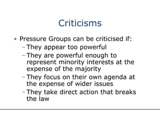 Criticisms Pressure Groups can be criticised if: They appear too powerful They are powerful enough to represent minority interests at the expense of the majority They focus on their own agenda at the expense of wider issues They take direct action that breaks the law 