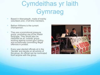 Cymdeithas yr laith GymraegBased in Aberystwyth, made of mainly volunteers and, 3 full time members.Bethan Williams is the current chairsperson.They are a promotional pressure group, promoting use of the Welsh language. They would also be classified as an ‘outside’ group, working against current gov’t policy, and occasionally committing illegal offences in protest.Every year elected officials sit in the ‘Senate’ and decide on all activity of the group. An official can be nominated from anyone with the group.
