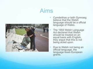 AimsCymdeithas yr laith Gymraeg believe that the Welsh language should be a official language of Wales.The 1993 Welsh Language Act declared that Welsh should be treated on an equal basis with English, they argue that this is not being acted upon.Due to Welsh not being an official language, the language loses European grants.