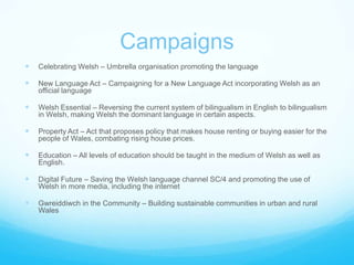 CampaignsCelebrating Welsh – Umbrella organisation promoting the language New Language Act – Campaigning for a New Language Act incorporating Welsh as an official languageWelsh Essential – Reversing the current system of bilingualism in English to bilingualism in Welsh, making Welsh the dominant language in certain aspects.Property Act – Act that proposes policy that makes house renting or buying easier for the people of Wales, combating rising house prices.Education – All levels of education should be taught in the medium of Welsh as well as English.Digital Future – Saving the Welsh language channel SC/4 and promoting the use of Welsh in more media, including the internetGwreiddiwch in the Community – Building sustainable communities in urban and rural Wales