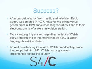 Success?After campaigning for Welsh radio and television Radio Cymru was created in 1977, however the conservative government in 1979 announced they would not keep to their election promise of a Welsh television station.More campaigning ensued regarding the lack of Welsh television resulting in the emergence of S4/C, a Welsh language television station.  As well as achieving it’s aims of Welsh broadcasting, since the groups birth in 1963, Welsh road signs were implemented across the country.