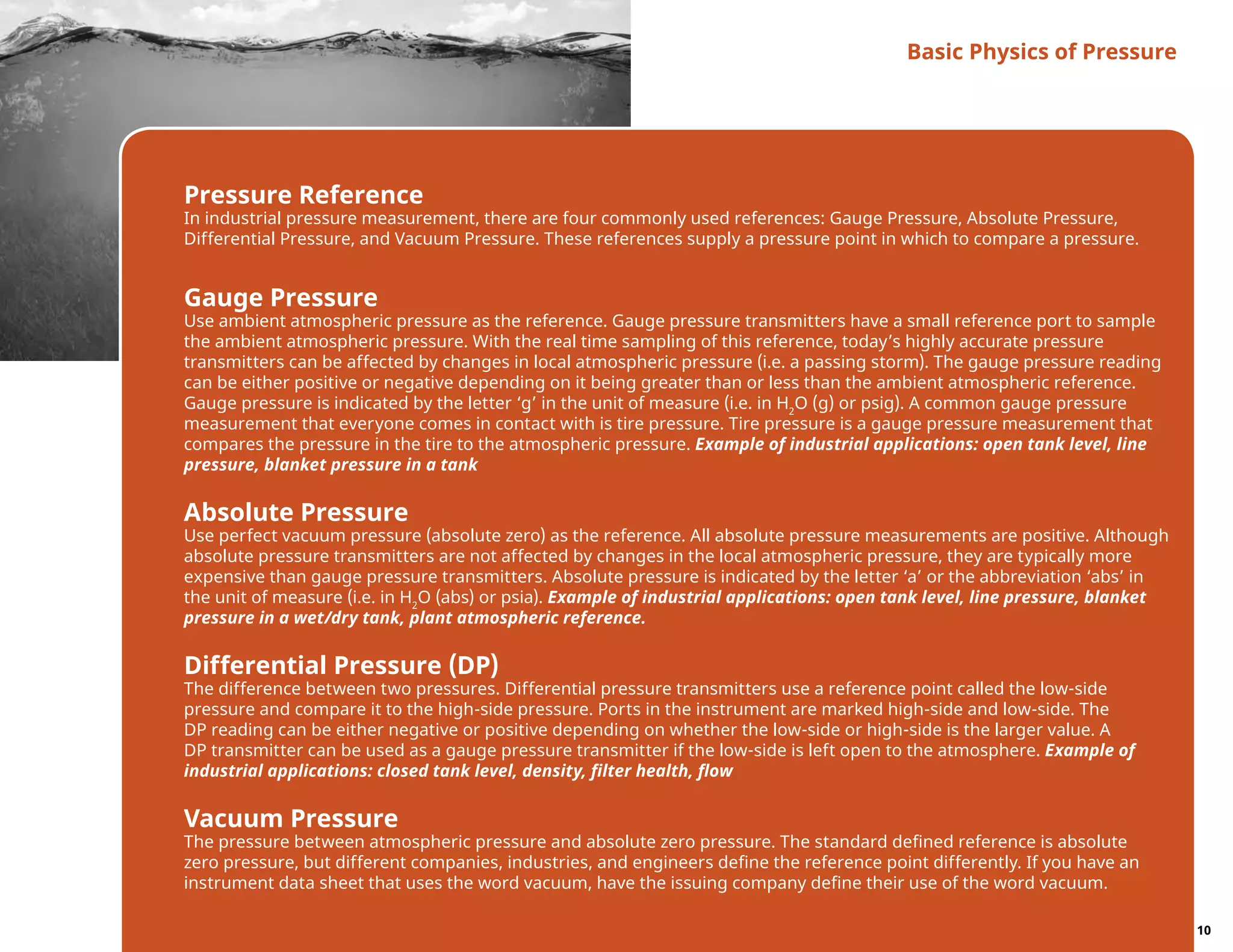 Pressure Reference
In industrial pressure measurement, there are four commonly used references: Gauge Pressure, Absolute Pressure,
Differential Pressure, and Vacuum Pressure. These references supply a pressure point in which to compare a pressure.
Gauge Pressure
Use ambient atmospheric pressure as the reference. Gauge pressure transmitters have a small reference port to sample
the ambient atmospheric pressure. With the real time sampling of this reference, today’s highly accurate pressure
transmitters can be affected by changes in local atmospheric pressure (i.e. a passing storm). The gauge pressure reading
can be either positive or negative depending on it being greater than or less than the ambient atmospheric reference.
Gauge pressure is indicated by the letter ‘g’ in the unit of measure (i.e. in H2
O (g) or psig). A common gauge pressure
measurement that everyone comes in contact with is tire pressure. Tire pressure is a gauge pressure measurement that
compares the pressure in the tire to the atmospheric pressure. Example of industrial applications: open tank level, line
pressure, blanket pressure in a tank
Absolute Pressure
Use perfect vacuum pressure (absolute zero) as the reference. All absolute pressure measurements are positive. Although
absolute pressure transmitters are not affected by changes in the local atmospheric pressure, they are typically more
expensive than gauge pressure transmitters. Absolute pressure is indicated by the letter ‘a’ or the abbreviation ‘abs’ in
the unit of measure (i.e. in H2
O (abs) or psia). Example of industrial applications: open tank level, line pressure, blanket
pressure in a wet/dry tank, plant atmospheric reference.
Differential Pressure (DP)
The difference between two pressures. Differential pressure transmitters use a reference point called the low-side
pressure and compare it to the high-side pressure. Ports in the instrument are marked high-side and low-side. The
DP reading can be either negative or positive depending on whether the low-side or high-side is the larger value. A
DP transmitter can be used as a gauge pressure transmitter if the low-side is left open to the atmosphere. Example of
industrial applications: closed tank level, density, filter health, flow
Vacuum Pressure
The pressure between atmospheric pressure and absolute zero pressure. The standard defined reference is absolute
zero pressure, but different companies, industries, and engineers define the reference point differently. If you have an
instrument data sheet that uses the word vacuum, have the issuing company define their use of the word vacuum.
Basic Physics of Pressure
10
 