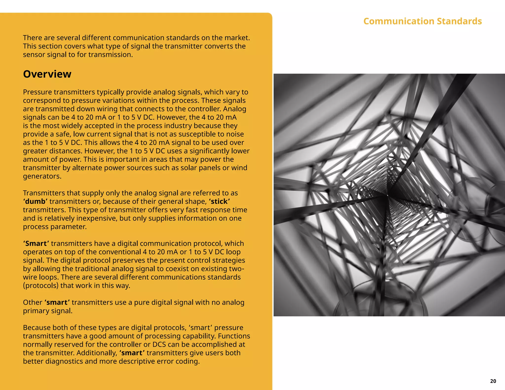 There are several different communication standards on the market.
This section covers what type of signal the transmitter converts the
sensor signal to for transmission.
Overview
Pressure transmitters typically provide analog signals, which vary to
correspond to pressure variations within the process. These signals
are transmitted down wiring that connects to the controller. Analog
signals can be 4 to 20 mA or 1 to 5 V DC. However, the 4 to 20 mA
is the most widely accepted in the process industry because they
provide a safe, low current signal that is not as susceptible to noise
as the 1 to 5 V DC. This allows the 4 to 20 mA signal to be used over
greater distances. However, the 1 to 5 V DC uses a significantly lower
amount of power. This is important in areas that may power the
transmitter by alternate power sources such as solar panels or wind
generators.
Transmitters that supply only the analog signal are referred to as
‘dumb’ transmitters or, because of their general shape, ‘stick’
transmitters. This type of transmitter offers very fast response time
and is relatively inexpensive, but only supplies information on one
process parameter.
‘Smart’ transmitters have a digital communication protocol, which
operates on top of the conventional 4 to 20 mA or 1 to 5 V DC loop
signal. The digital protocol preserves the present control strategies
by allowing the traditional analog signal to coexist on existing two-
wire loops. There are several different communications standards
(protocols) that work in this way.
Other ‘smart’ transmitters use a pure digital signal with no analog
primary signal.
Because both of these types are digital protocols, ‘smart’ pressure
transmitters have a good amount of processing capability. Functions
normally reserved for the controller or DCS can be accomplished at
the transmitter. Additionally, ‘smart’ transmitters give users both
better diagnostics and more descriptive error coding.
Communication Standards
20
 