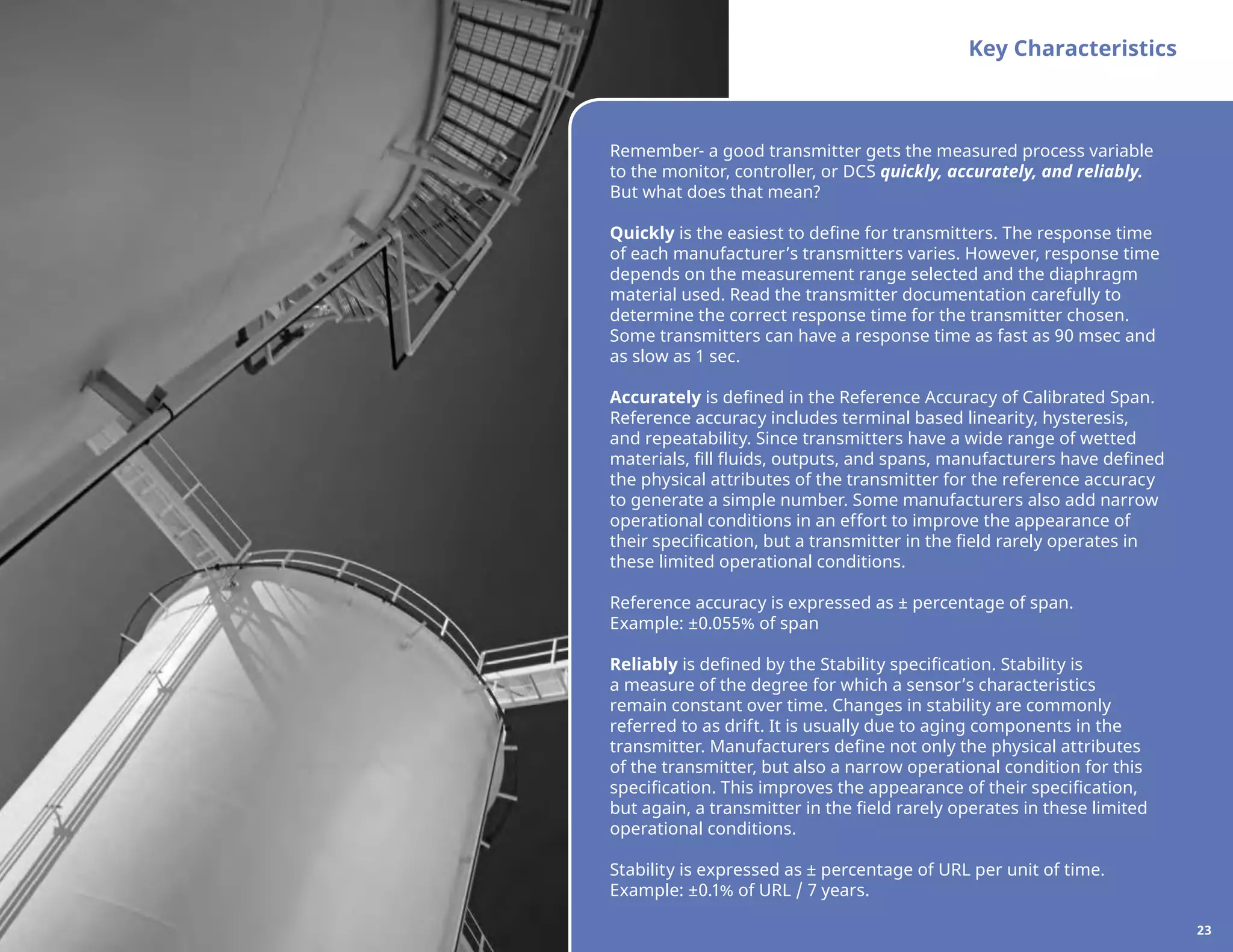 Key Characteristics
Remember- a good transmitter gets the measured process variable
to the monitor, controller, or DCS quickly, accurately, and reliably.
But what does that mean?
Quickly is the easiest to define for transmitters. The response time
of each manufacturer’s transmitters varies. However, response time
depends on the measurement range selected and the diaphragm
material used. Read the transmitter documentation carefully to
determine the correct response time for the transmitter chosen.
Some transmitters can have a response time as fast as 90 msec and
as slow as 1 sec.
Accurately is defined in the Reference Accuracy of Calibrated Span.
Reference accuracy includes terminal based linearity, hysteresis,
and repeatability. Since transmitters have a wide range of wetted
materials, fill fluids, outputs, and spans, manufacturers have defined
the physical attributes of the transmitter for the reference accuracy
to generate a simple number. Some manufacturers also add narrow
operational conditions in an effort to improve the appearance of
their specification, but a transmitter in the field rarely operates in
these limited operational conditions.
Reference accuracy is expressed as ± percentage of span.
Example: ±0.055% of span
Reliably is defined by the Stability specification. Stability is
a measure of the degree for which a sensor’s characteristics
remain constant over time. Changes in stability are commonly
referred to as drift. It is usually due to aging components in the
transmitter. Manufacturers define not only the physical attributes
of the transmitter, but also a narrow operational condition for this
specification. This improves the appearance of their specification,
but again, a transmitter in the field rarely operates in these limited
operational conditions.
Stability is expressed as ± percentage of URL per unit of time.
Example: ±0.1% of URL / 7 years.
23
 