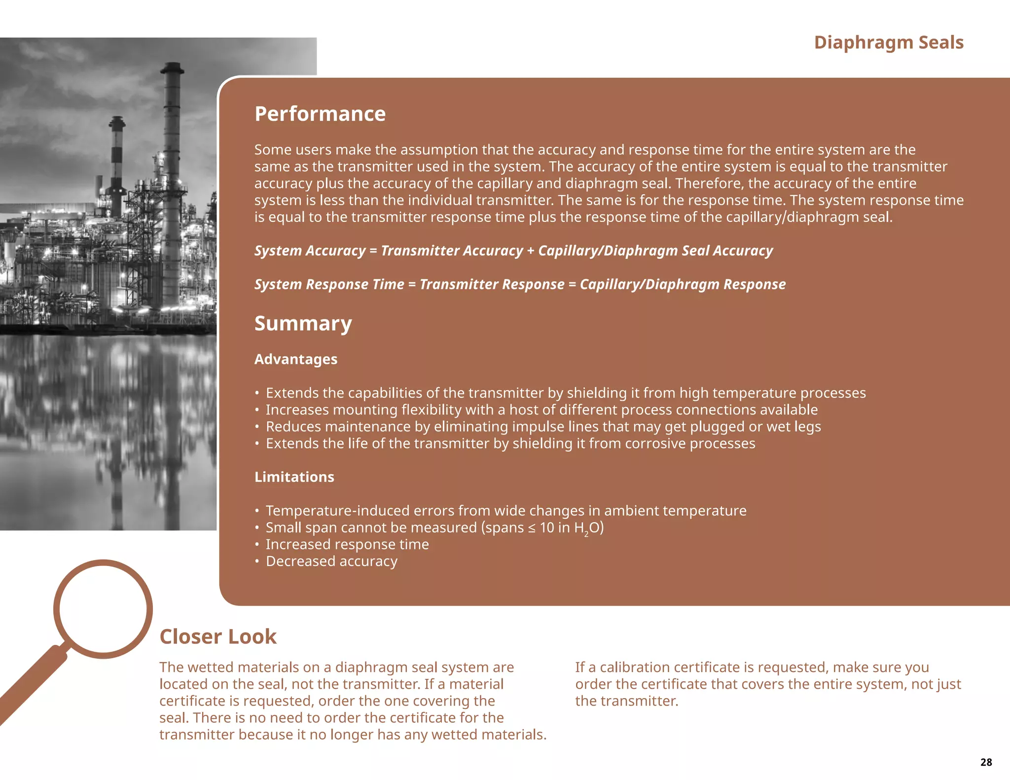 Performance
Some users make the assumption that the accuracy and response time for the entire system are the
same as the transmitter used in the system. The accuracy of the entire system is equal to the transmitter
accuracy plus the accuracy of the capillary and diaphragm seal. Therefore, the accuracy of the entire
system is less than the individual transmitter. The same is for the response time. The system response time
is equal to the transmitter response time plus the response time of the capillary/diaphragm seal.
System Accuracy = Transmitter Accuracy + Capillary/Diaphragm Seal Accuracy
System Response Time = Transmitter Response = Capillary/Diaphragm Response
Summary
Advantages
•	 Extends the capabilities of the transmitter by shielding it from high temperature processes
•	 Increases mounting flexibility with a host of different process connections available
•	 Reduces maintenance by eliminating impulse lines that may get plugged or wet legs
•	 Extends the life of the transmitter by shielding it from corrosive processes
Limitations
•	 Temperature-induced errors from wide changes in ambient temperature
•	 Small span cannot be measured (spans ≤ 10 in H2
O)
•	 Increased response time
•	 Decreased accuracy
Diaphragm Seals
Closer Look
The wetted materials on a diaphragm seal system are
located on the seal, not the transmitter. If a material
certificate is requested, order the one covering the
seal. There is no need to order the certificate for the
transmitter because it no longer has any wetted materials.
If a calibration certificate is requested, make sure you
order the certificate that covers the entire system, not just
the transmitter.
28
 