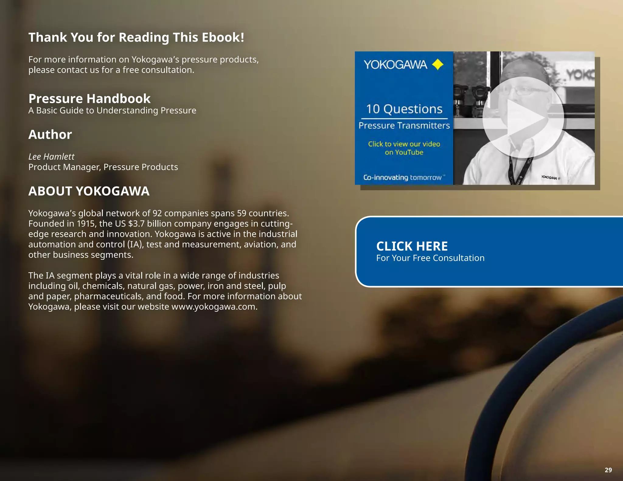 Thank You for Reading This Ebook!
For more information on Yokogawa’s pressure products,
please contact us for a free consultation.
Pressure Handbook
A Basic Guide to Understanding Pressure
Author
Lee Hamlett
Product Manager, Pressure Products
ABOUT YOKOGAWA
Yokogawa’s global network of 92 companies spans 59 countries.
Founded in 1915, the US $3.7 billion company engages in cutting-
edge research and innovation. Yokogawa is active in the industrial
automation and control (IA), test and measurement, aviation, and
other business segments.
The IA segment plays a vital role in a wide range of industries
including oil, chemicals, natural gas, power, iron and steel, pulp
and paper, pharmaceuticals, and food. For more information about
Yokogawa, please visit our website www.yokogawa.com.
CLICK HERE
For Your Free Consultation
►
29
 