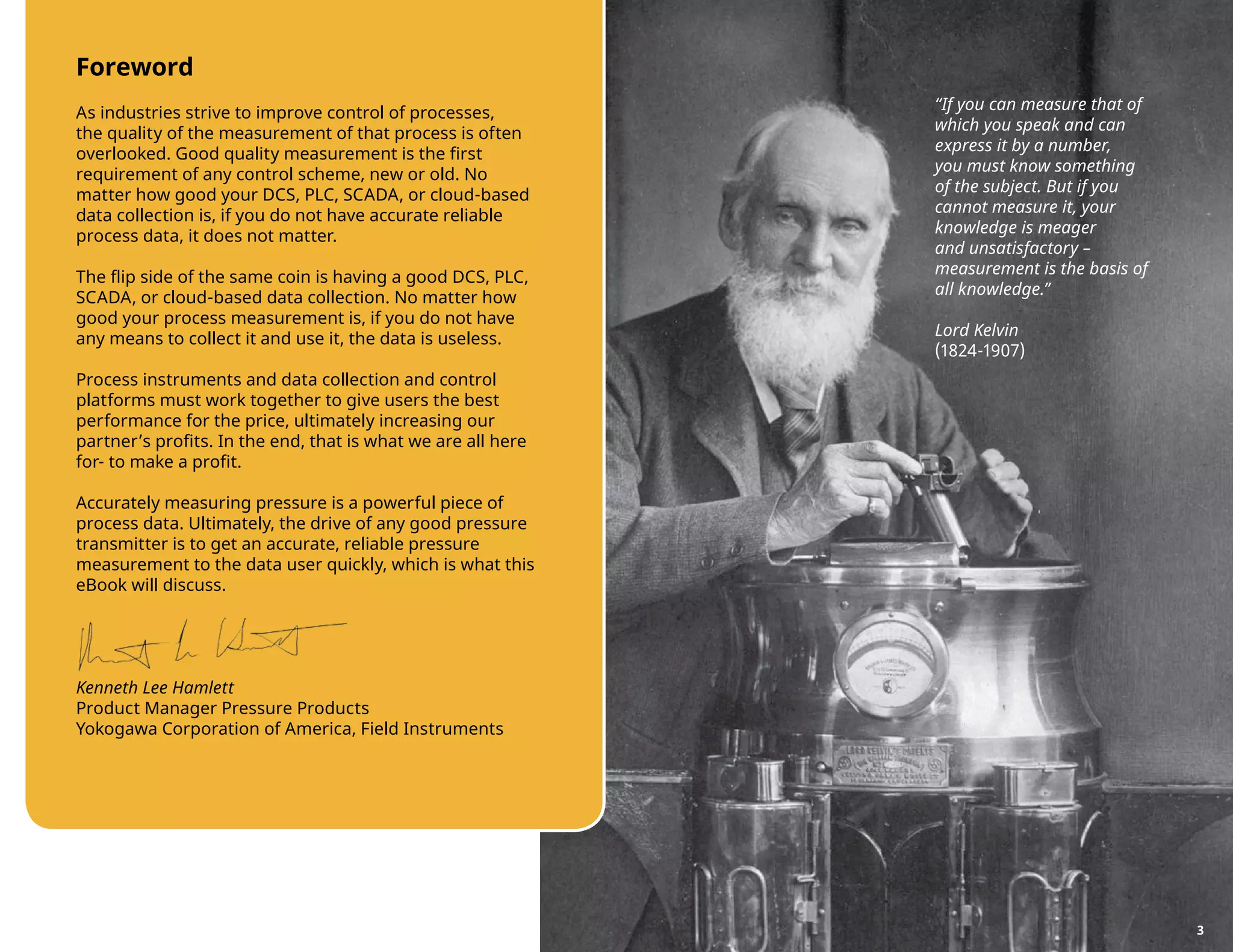 Foreword
As industries strive to improve control of processes,
the quality of the measurement of that process is often
overlooked. Good quality measurement is the first
requirement of any control scheme, new or old. No
matter how good your DCS, PLC, SCADA, or cloud-based
data collection is, if you do not have accurate reliable
process data, it does not matter.
The flip side of the same coin is having a good DCS, PLC,
SCADA, or cloud-based data collection. No matter how
good your process measurement is, if you do not have
any means to collect it and use it, the data is useless.
Process instruments and data collection and control
platforms must work together to give users the best
performance for the price, ultimately increasing our
partner’s profits. In the end, that is what we are all here
for- to make a profit.
Accurately measuring pressure is a powerful piece of
process data. Ultimately, the drive of any good pressure
transmitter is to get an accurate, reliable pressure
measurement to the data user quickly, which is what this
eBook will discuss.
Kenneth Lee Hamlett
Product Manager Pressure Products
Yokogawa Corporation of America, Field Instruments
“If you can measure that of
which you speak and can
express it by a number,
you must know something
of the subject. But if you
cannot measure it, your
knowledge is meager
and unsatisfactory –
measurement is the basis of
all knowledge.”
Lord Kelvin
(1824-1907)
3
 