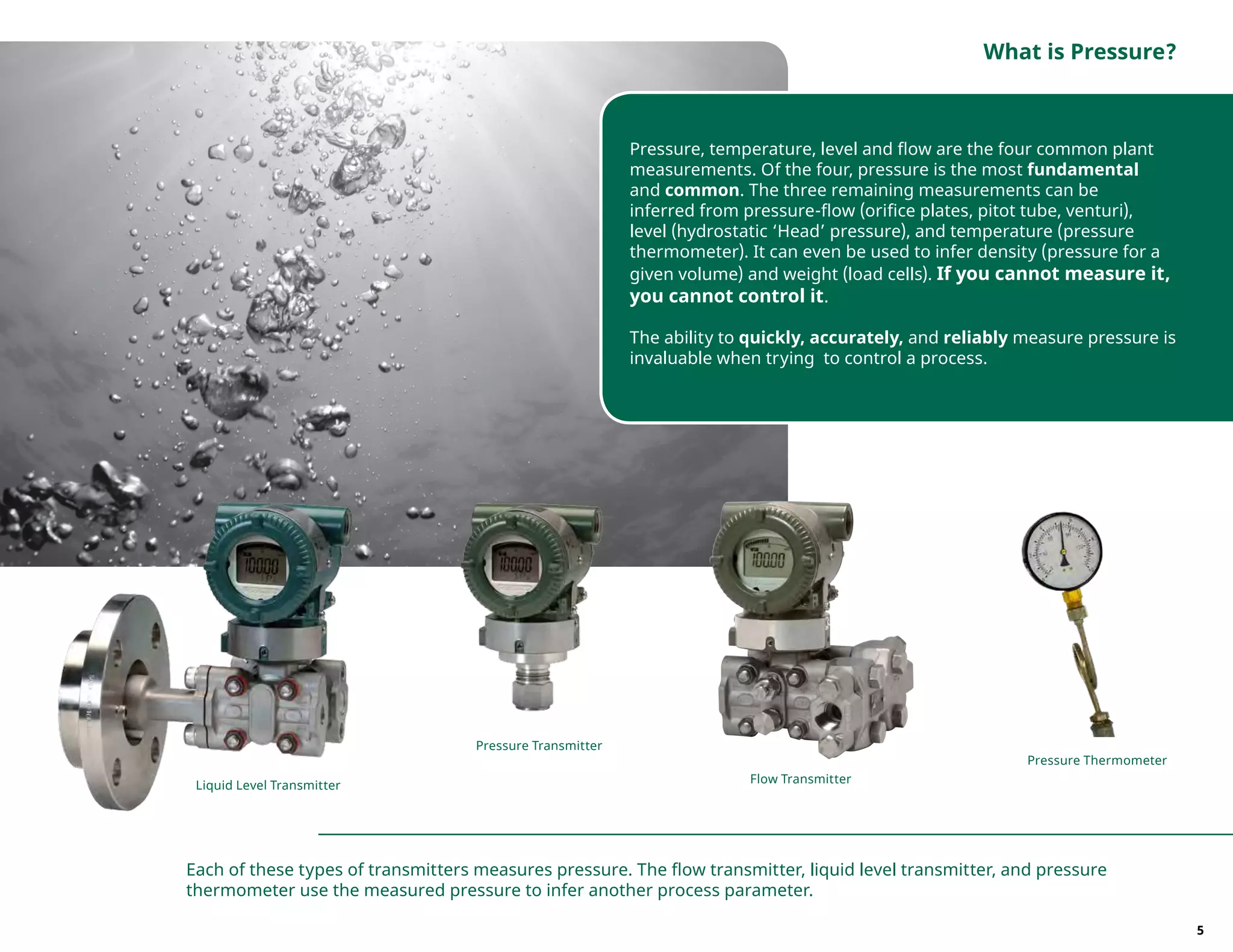 Pressure, temperature, level and flow are the four common plant
measurements. Of the four, pressure is the most fundamental
and common. The three remaining measurements can be
inferred from pressure-flow (orifice plates, pitot tube, venturi),
level (hydrostatic ‘Head’ pressure), and temperature (pressure
thermometer). It can even be used to infer density (pressure for a
given volume) and weight (load cells). If you cannot measure it,
you cannot control it.
The ability to quickly, accurately, and reliably measure pressure is
invaluable when trying to control a process.
Each of these types of transmitters measures pressure. The flow transmitter, liquid level transmitter, and pressure
thermometer use the measured pressure to infer another process parameter.
Pressure Transmitter
Pressure Thermometer
Flow Transmitter
Liquid Level Transmitter
What is Pressure?
5
 