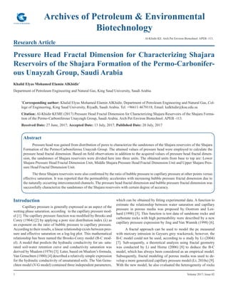 1 Volume 2017; Issue 02
Archives of Petroleum & Environmental
Biotechnology
Research Article
Al-Khidir KE. Arch Pet Environ Biotechnol: APEB -113.
Pressure Head Fractal Dimension for Characterizing Shajara
Reservoirs of the Shajara Formation of the Permo-Carbonifer-
ous Unayzah Group, Saudi Arabia
Khalid Elyas Mohamed Elamin AlKhidir*
Department of Petroleum Engineering and Natural Gas, King Saud University, Saudi Arabia
*
Corresponding author: Khalid Elyas Mohamed Elamin AlKhidir, Department of Petroleum Engineering and Natural Gas, Col-
lege of Engineering, King Saud University, Riyadh, Saudi Arabia. Tel: +96611 4679118; Email: kalkhidir@ksu.edu.sa
Citation: Al-Khidir KEME (2017) Pressure Head Fractal Dimension for Characterizing Shajara Reservoirs of the Shajara Forma-
tion of the Permo-Carboniferous Unayzagh Group, Saudi Arabia. Arch Pet Environ Biotechnol: APEB -113.
Received Date: 27 June, 2017; Accepted Date: 13 July, 2017; Published Date: 20 July, 2017
Abstract
Pressure head was gained from distribution of pores to characterize the sandstones of the Shajara reservoirs of the Shajara
Formation of the Permo-Carboniferous Unayzah Group. The attained values of pressure head were employed to calculate the
pressure head fractal dimension. Based on field observations in addition to the acquired values of pressure head fractal dimen-
sion, the sandstones of Shajara reservoirs were divided here into three units. The obtained units from base to top are: Lower
Shajara Pressure Head Fractal Dimension Unit, Middle Shajara Pressure Head Fractal Dimension Unit and Upper Shajara Pres-
sure Head Fractal Dimension Unit.
The three Shajara reservoirs were also confirmed by the ratio of bubble pressure to capillary pressure at other points versus
effective saturation. It was reported that the permeability accelerates with increasing bubble pressure fractal dimension due to
the naturally occurring interconnected channels. The pressure head fractal dimension and bubble pressure fractal dimension was
successfully characterize the sandstones of the Shajara reservoirs with certain degree of accuracy.
Introduction	
Capillary pressure is generally expressed as an aspect of the
wetting phase saturation, according to the capillary pressure mod-
el [1]. The capillary pressure function was modified by Brooks and
Corey (1964) [2] by applying a pore size distribution index (λ) as
an exponent on the ratio of bubble pressure to capillary pressure.
According to their results, a linear relationship exists between pres-
sure and effective saturation on a log-log plot. This mathematical
relationship has been named the Brooks-Corey model (B-C mod-
el). A model that predicts the hydraulic conductivity for un- satu-
rated soil-water retention curve and conductivity saturation was
derived by Mualem (1976) [3]. Later, based on Mualem’s formula,
Van Genuchten (1980) [4] described a relatively simple expression
for the hydraulic conductivity of unsaturated soils. The Van Genu-
chten model (V-G model) contained three independent parameters,
which can be obtained by fitting experimental data. A function to
estimate the relationship between water saturation and capillary
pressure in porous media was proposed by Oostrom and Len-
hard (1998) [5]. This function is test data of sandstone rocks and
carbonate rocks with high permeability were described by a new
capillary pressure expression by Jing and Van Wunnik (1998) [6].
A fractal approach can be used to model the pc measured
with mercury intrusion in Geysers grey wackerock; however, the
B-C model could not be used, according to a study by Li (2004)
[7]. Sub-sequently, a theoretical analysis using fractal geometry
was conducted by Li and Horne (2006) [8] to deduce the B-C
model, which has always been considered as an empirical model.
Subsequently, fractal modeling of porous media was used to de-
velop a more generalized capillary pressure model (Li, 2010a) [9].
With the new model, he also evaluated the heterogeneity of rocks
 