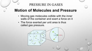 Motion of Molecules and Pressure
• Moving gas molecules collide with the inner
walls of the container and exert a force on it
• The force exerted per unit area is thus
called gas pressure.
PRESSURE IN GASES
 