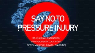SAY NO TO
PRESSURE INJURY
DR. KHADIJAH BINTI NORDIN
UNIT PENJAGAAN LUKA, HEBHK
CCWC ( MALAYSIA), PGWM ( ON GOING)
 