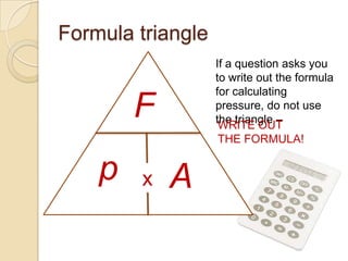 Formula triangle
                   If a question asks you
                   to write out the formula
                   for calculating
        F          pressure, do not use
                   the triangle –
                    WRITE OUT
                   THE FORMULA!


    p   x   A
 