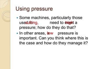 Using pressure
 Some machines, particularly those
                            high
  used for cutting, need to exert a high
      cutting,
  pressure; how do they do that?
                  low
 In other areas, a low pressure is
  important. Can you think where this is
  the case and how do they manage it?
 