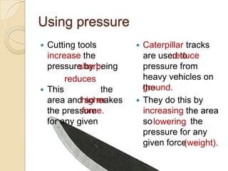 Using pressure
 Cutting tools           Caterpillar tracks
  increase the                     reduce
                           are used to reduce
  pressure by being
          sharp.           pressure from
  sharp.
       reduces             heavy vehicles on
 This reduces the         ground.
                           the ground.
  area andhigher
            so makes      They do this by
           force.
  the pressure higher      increasing the area
  for any given force.     so lowering the
                               lowering
                           pressure for any
                           given force(weight).
                           (weight).
 