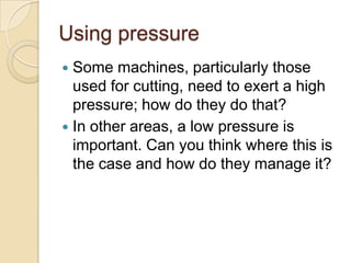 Using pressure
 Some machines, particularly those
  used for cutting, need to exert a high
  pressure; how do they do that?
 In other areas, a low pressure is
  important. Can you think where this is
  the case and how do they manage it?
 