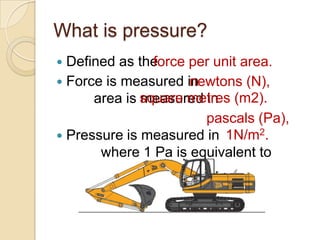 What is pressure?
 Defined as the force per unit area.
                 force per unit area.
 Force is measured in newtons
                       newtons (N),
  (N), area is square metres (m2).
               measured in square
  metres (m2).           pascals (Pa),
                             1N/m2.
 Pressure is measured in pascals
  (Pa), where 1 Pa is equivalent to
  1N/m2.
 