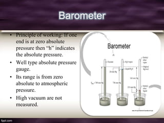 Barometer
• Principle of working: If one
  end is at zero absolute
  pressure then “h” indicates
  the absolute pressure.
• Well type absolute pressure
  gauge.
• Its range is from zero
  absolute to atmospheric
  pressure.
• High vacuum are not
  measured.
 