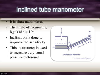 Inclined tube manometer
• It is slant manometer.
• The angle of measuring
  leg is about 10⁰.
• Inclination is done to
  improve the sensitivity.
• This manometer is used
  to measure very small
  pressure difference.
 