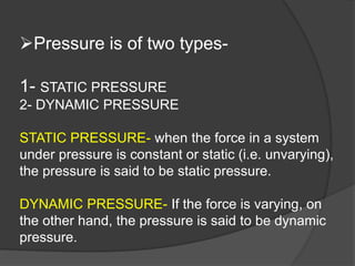 Pressure is of two types-
1- STATIC PRESSURE
2- DYNAMIC PRESSURE
STATIC PRESSURE- when the force in a system
under pressu...