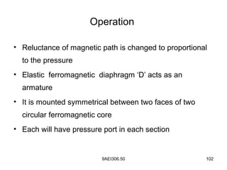 9AEI306.50 102
Operation
• Reluctance of magnetic path is changed to proportional
to the pressure
• Elastic ferromagnetic diaphragm ‘D’ acts as an
armature
• It is mounted symmetrical between two faces of two
circular ferromagnetic core
• Each will have pressure port in each section
 
