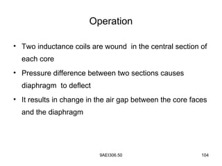 9AEI306.50 104
Operation
• Two inductance coils are wound in the central section of
each core
• Pressure difference between two sections causes
diaphragm to deflect
• It results in change in the air gap between the core faces
and the diaphragm
 