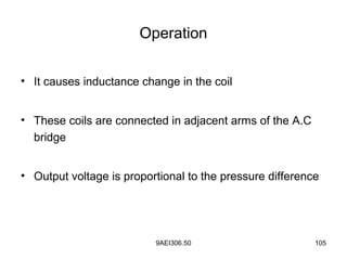 9AEI306.50 105
Operation
• It causes inductance change in the coil
• These coils are connected in adjacent arms of the A.C
bridge
• Output voltage is proportional to the pressure difference
 